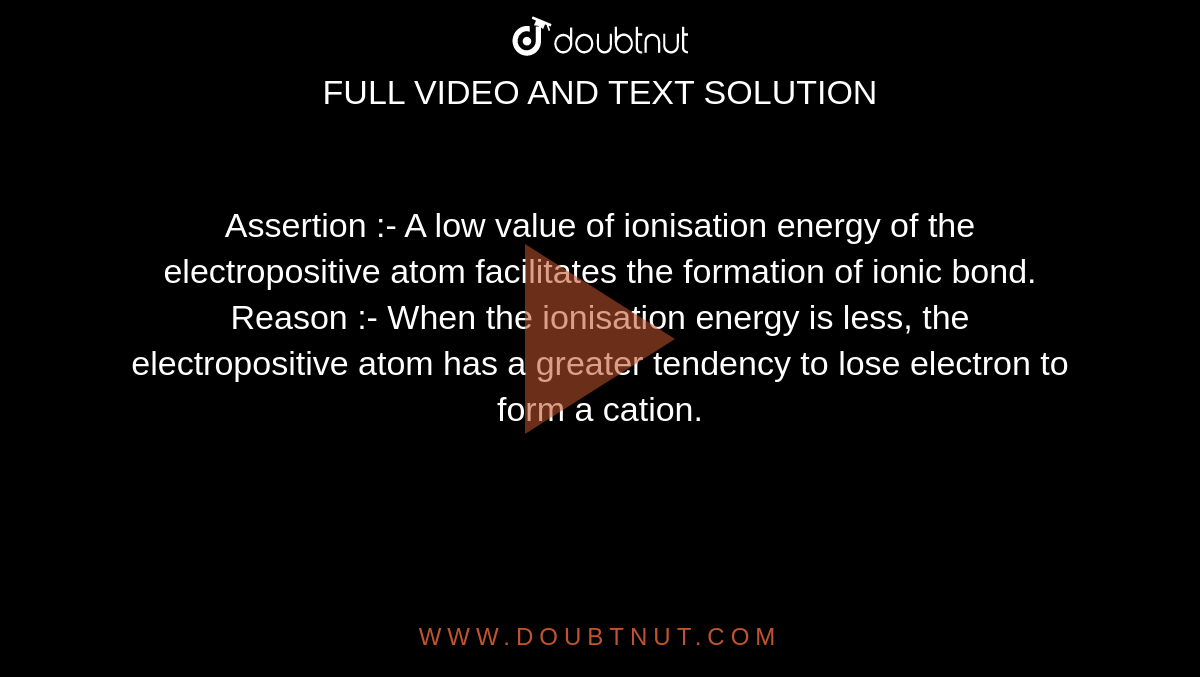 Assertion :-  A low value of ionisation energy of the electropositive atom facilitates the formation of ionic bond. <br>  Reason :- When the ionisation energy is less, the electropositive atom has a greater tendency to lose electron to form a cation.