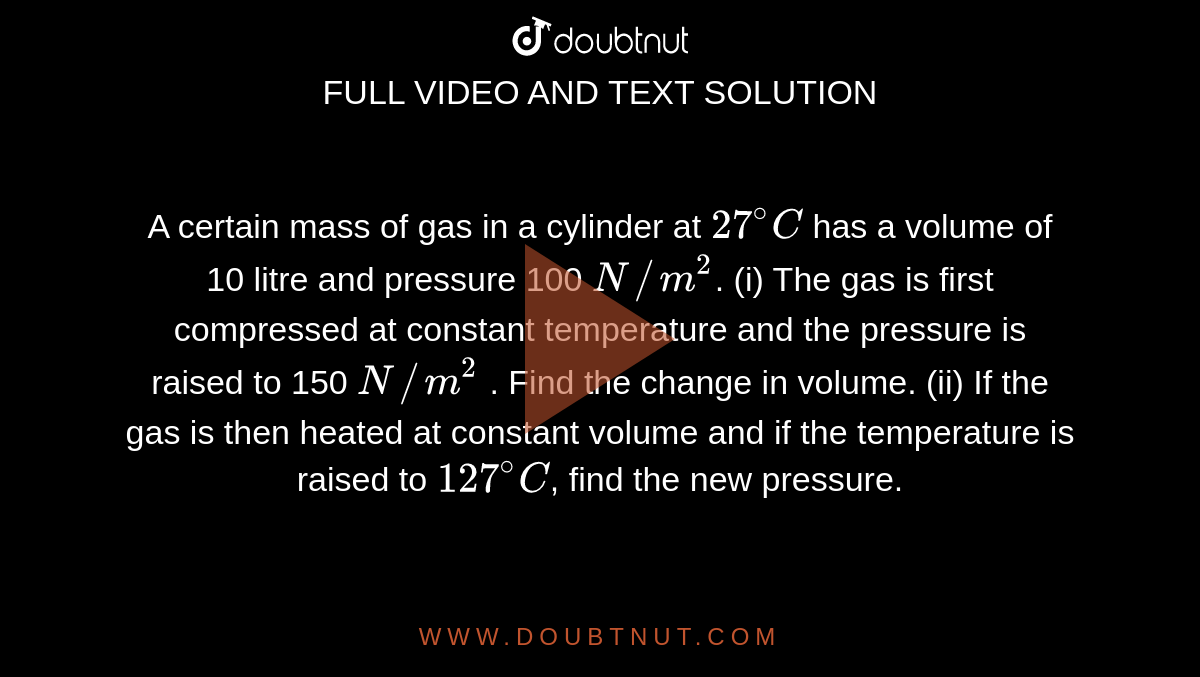 A certain mass of gas in a cylinder at `27^(@)C` has a volume of 10 litre and pressure 100 `N//m^(2)`. (i) The gas is first compressed at constant temperature and the pressure is raised to 150 `N//m^(2)` . Find the change in volume. (ii) If the gas is then heated at constant volume and if the temperature is raised to `127^(@)C`, find the new pressure.
