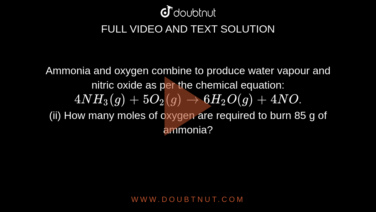 Ammonia and oxygen combine to produce water vapour and nitric oxide as per the chemical equation: `4NH_(3)(g) + 5O_(2)(g) to 6H_(2)O(g) + 4NO`. <br> (ii) How many moles of oxygen are required to burn 85 g of ammonia?