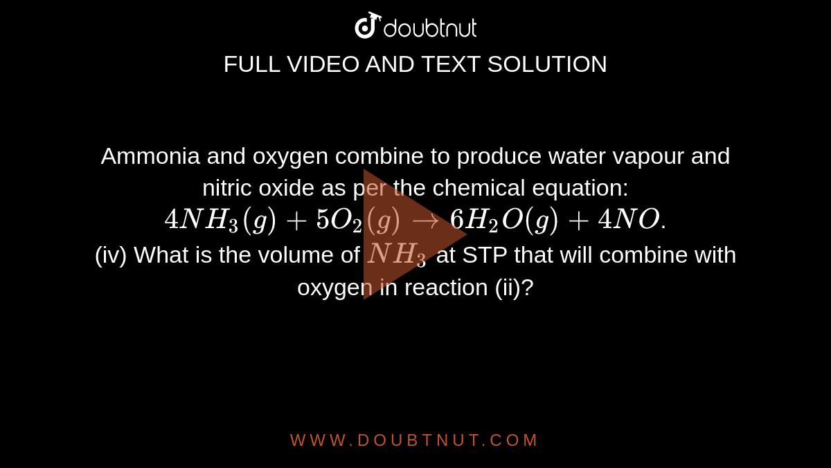 Ammonia and oxygen combine to produce water vapour and nitric oxide as per the chemical equation: `4NH_(3)(g) + 5O_(2)(g) to 6H_(2)O(g) + 4NO`. <br>  (iv) What is the volume of `NH_(3)`  at STP that will combine with oxygen in reaction (ii)?