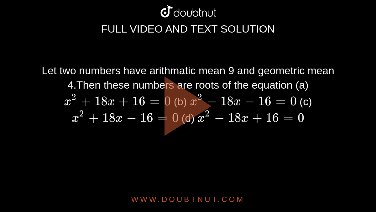 Let two numbers have arithmatic mean 9 and geometric mean 4.Then these numbers are roots of the equation (a) `x^2+18x+16=0`  (b) `x^2-18x-16=0`  (c) `x^2+18x-16=0`  (d) `x^2-18x+16=0`