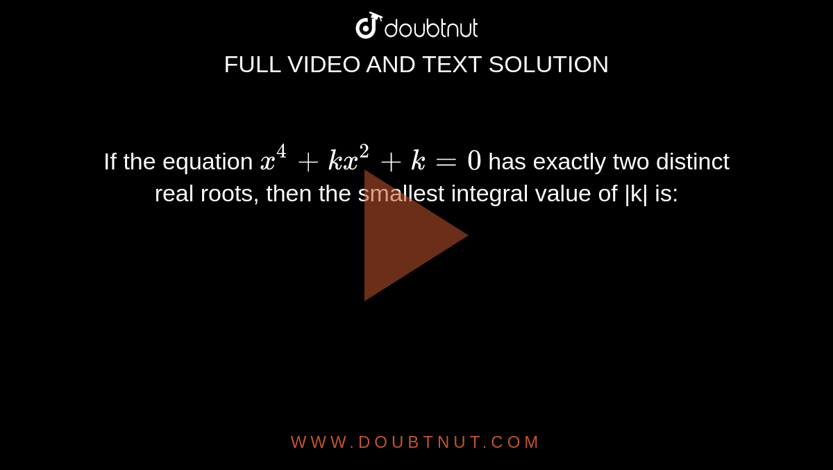 If the equation `x ^(4)+kx ^(2) +k=0` has exactly two distinct real roots, then the smallest integral value of |k| is: