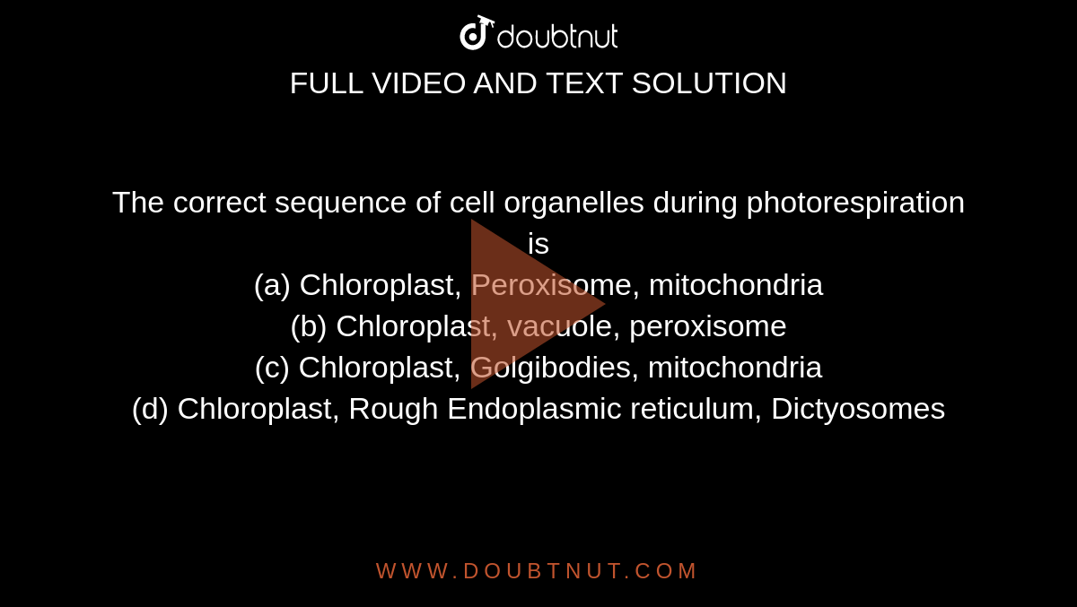 The correct sequence of cell organelles during photorespiration is <br>(a) Chloroplast, Peroxisome, mitochondria<br>

(b) Chloroplast, vacuole, peroxisome<br>

(c) Chloroplast, Golgibodies, mitochondria<br>

(d) Chloroplast, Rough Endoplasmic reticulum, Dictyosomes
