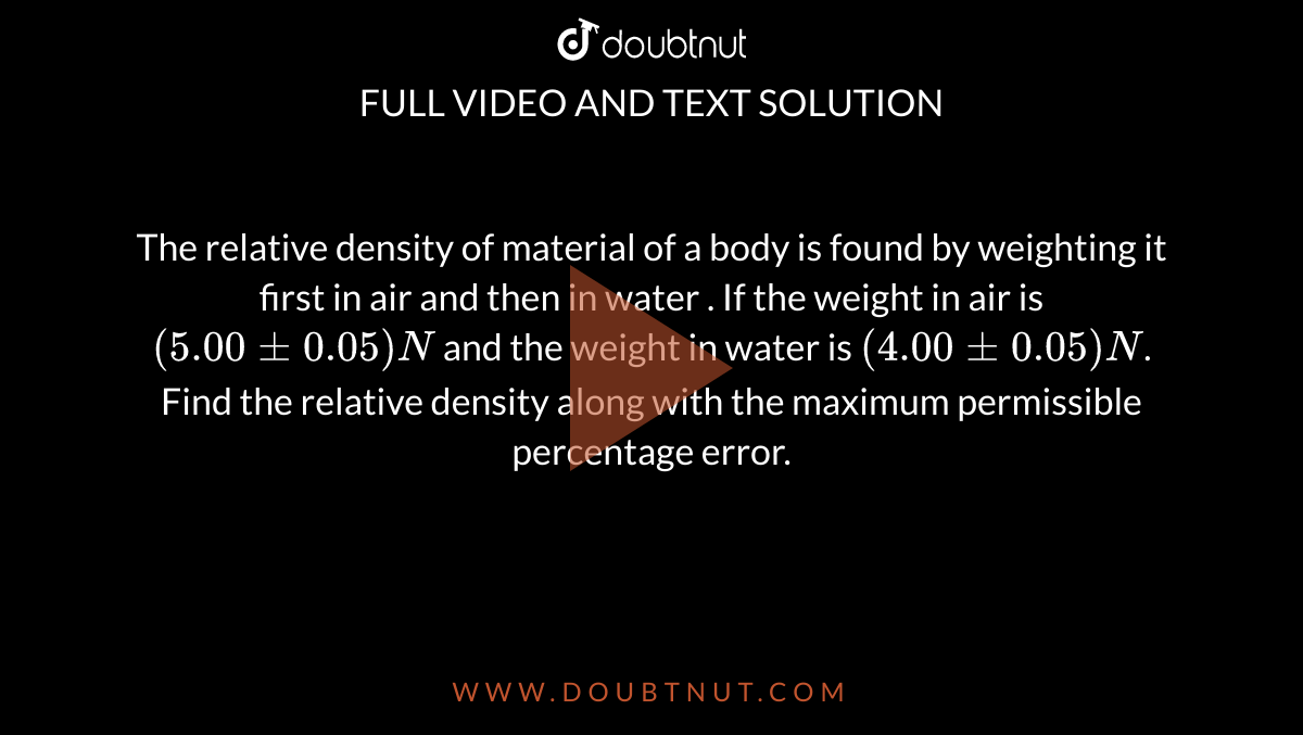 The relative density of material of a body is found by weighting it first in air and then in water . If the weight in air is `( 5.00 +- 0.05) N` and the weight in water is `(4.00 +- 0.05) N`. Find the relative density along with the maximum permissible percentage error.