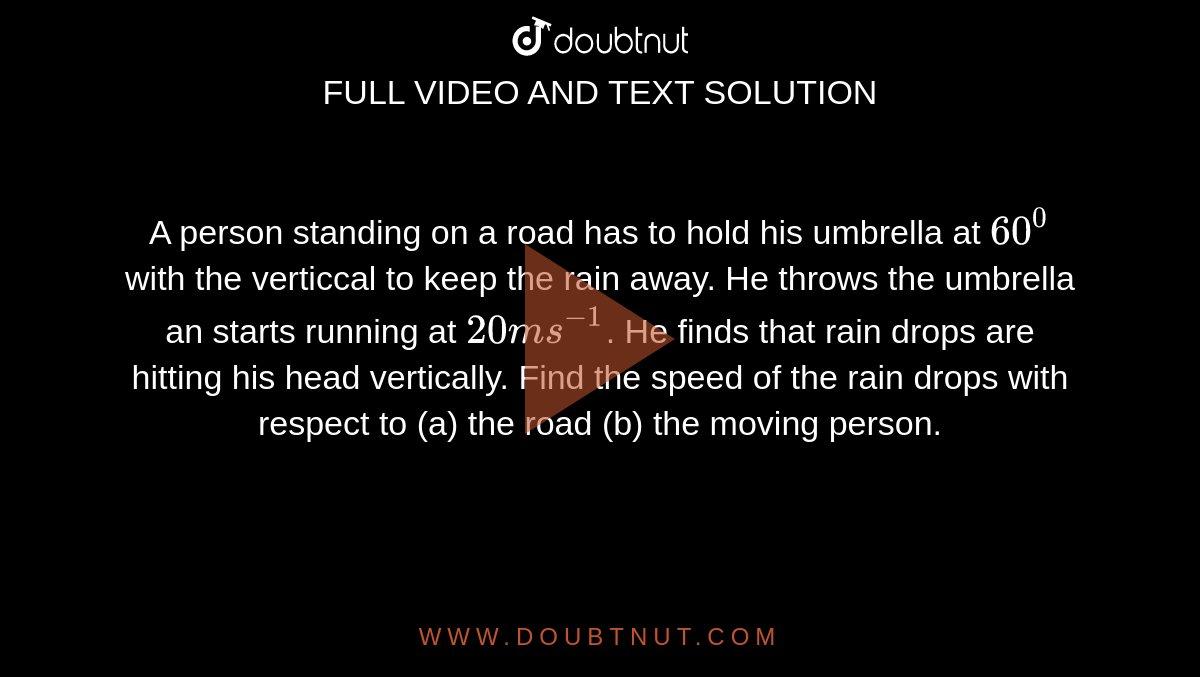 A person standing on a road has to hold his umbrella at `60^(0)` with the verticcal to keep the rain away. He throws the umbrella an starts running at `20 ms^(-1)`. He finds that rain drops are hitting his head vertically. Find the speed of the rain drops with respect to (a) the road (b) the moving person.
