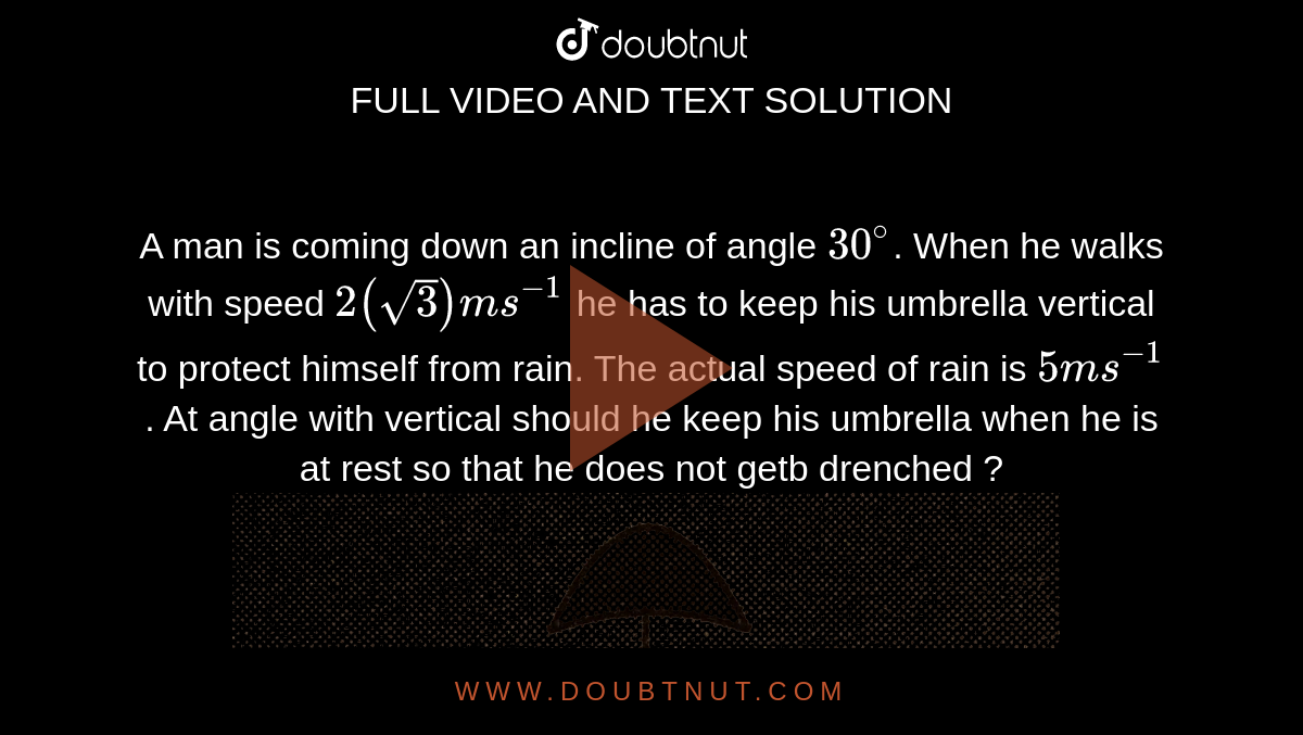 A man is coming down an incline of angle `30^@`. When he walks with speed `2(sqrt(3)) m s^-1` he has to keep his umbrella vertical to protect himself from rain. The actual speed of rain is `5 ms^-1`. At angle with vertical should he keep his umbrella when he is at rest so that he does not getb drenched ? <br> <img src="https://d10lpgp6xz60nq.cloudfront.net/physics_images/BMS_V01_C05_S01_055_Q01.png" width="80%">.