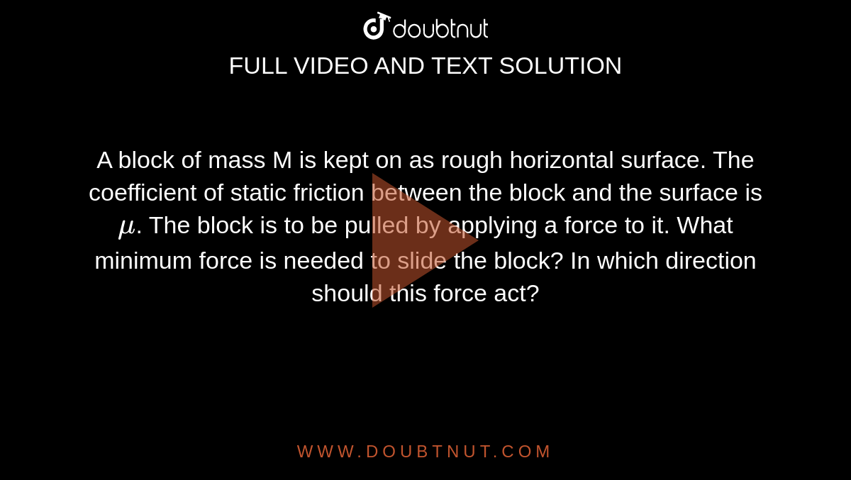 A block of mass M is kept on as rough horizontal surface. The coefficient of static friction between the block and the surface is `mu`. The block is to be pulled by applying a force to it. What minimum force is needed to slide the block? In which direction should this force act?