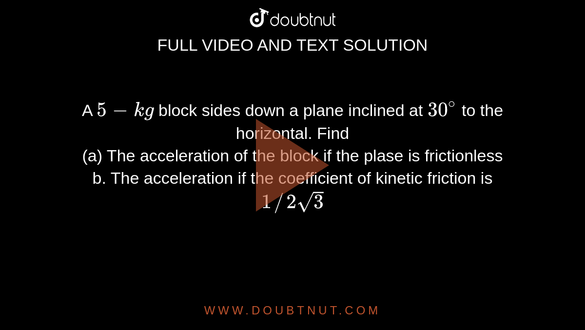 A `5 - kg` block sides down a plane inclined at `30^(@)` to the horizontal.  Find <br> (a) The acceleration of the block if the plase is frictionless <br> b. The acceleration if the coefficient of kinetic friction is `1//2sqrt(3)`
