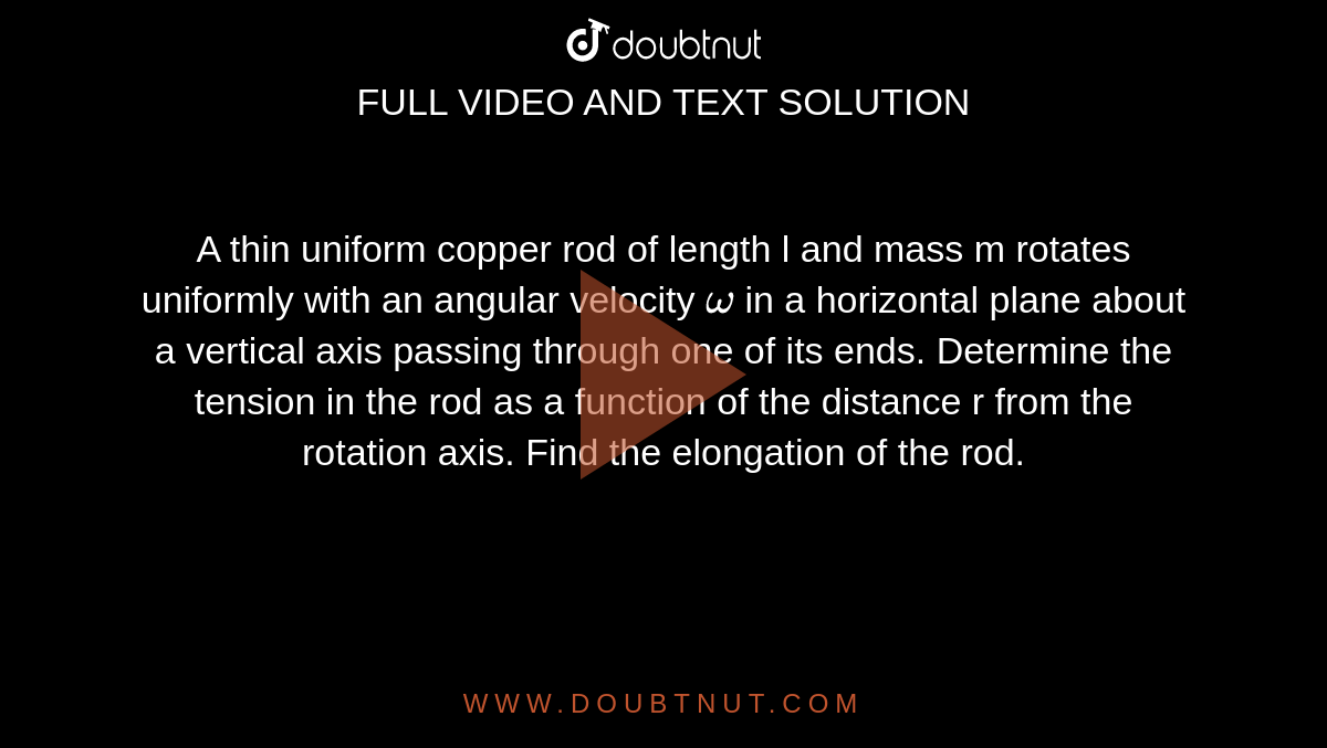 A thin uniform copper rod of length l and mass m rotates uniformly with an angular velocity `omega` in a horizontal plane about a vertical axis passing through one of its ends. Determine the tension in the rod as a function of the distance r from the rotation axis. Find the elongation of the rod. 