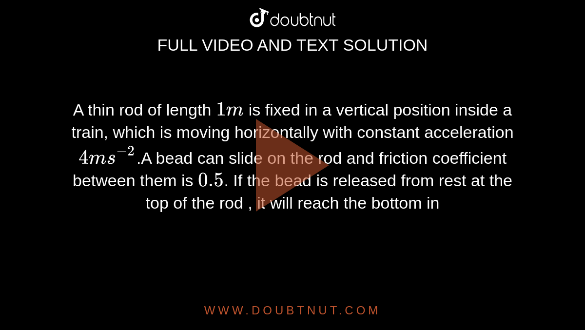 A thin rod of length `1 m` is fixed in a vertical position inside a train, which is moving horizontally with constant acceleration `4 ms^(-2)`.A bead can slide on the rod and friction coefficient  between them is `0.5`. If the bead is released from rest at the top of the rod , it will reach the bottom in