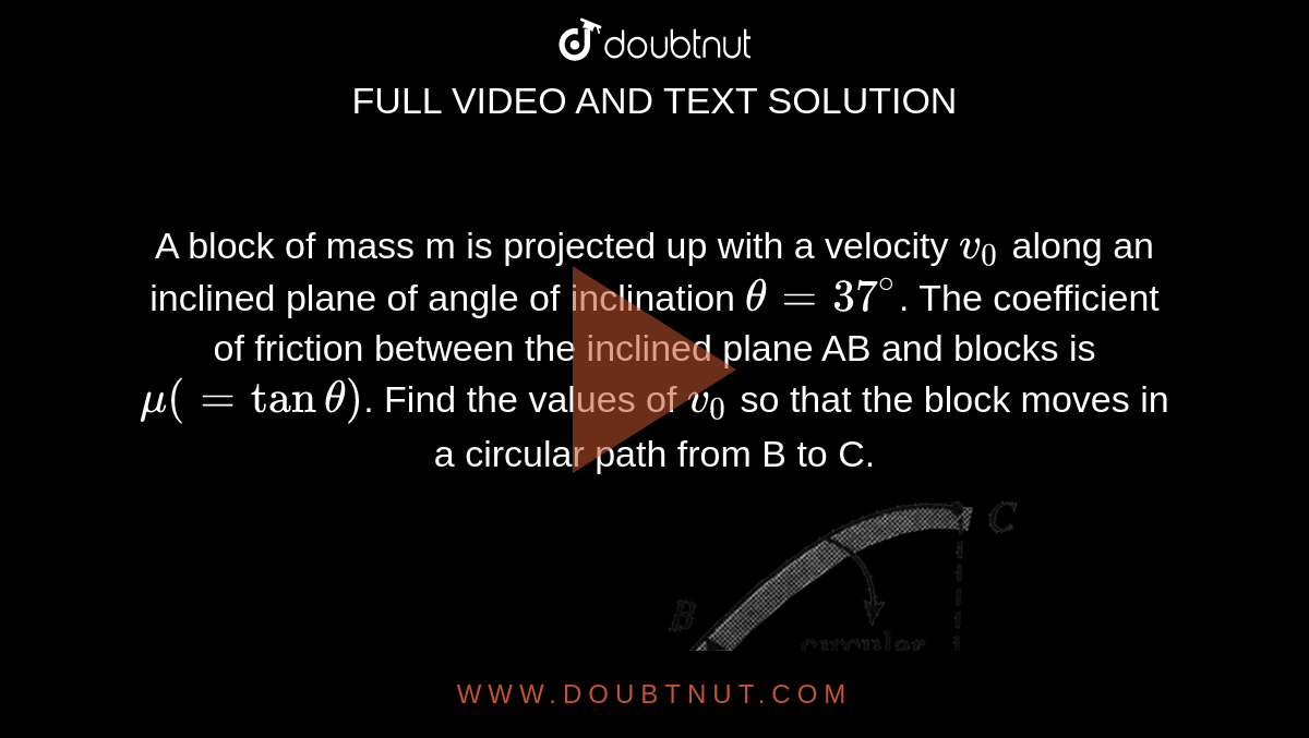 A block of mass m is projected up with a velocity `v_0` along an inclined plane of angle of inclination `theta=37^@`. The coefficient of friction between the inclined plane AB and blocks is `mu(=tan theta)`. Find the values of `v_0` so that the block moves in a circular path from B to C. <br>  <img src="https://d10lpgp6xz60nq.cloudfront.net/physics_images/BMS_V01_C08_S01_080_Q01.png" width="80%">