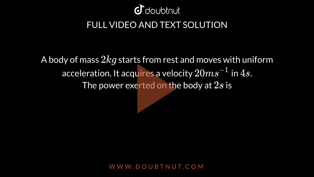 A body of mass `2kg` starts from rest and moves with uniform acceleration. It acquires a velocity `20ms^-1` in `4s`. <br> The power exerted on the body at `2s` is