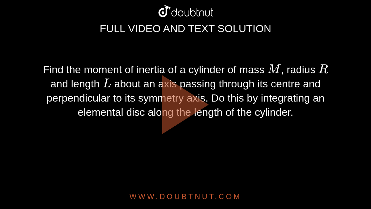 Find the moment of inertia of a cylinder of mass `M`, radius `R` and length `L` about an axis passing through its centre and perpendicular to its symmetry axis. Do this by integrating an elemental disc along the length of the cylinder.