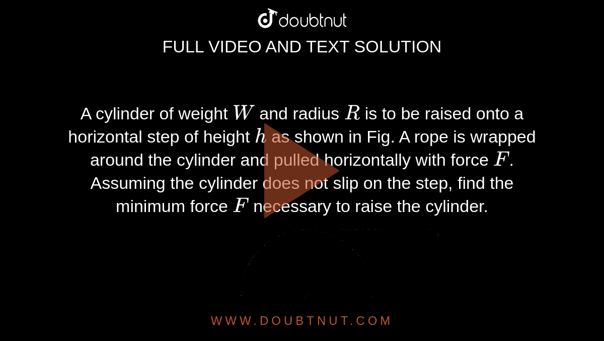A cylinder of weight  `W` and radius `R` is to be raised onto a horizontal step of height `h` as shown in Fig. A rope is wrapped around the cylinder and pulled horizontally with force `F`. Assuming the cylinder does not slip on the step, find the minimum force `F` necessary to raise the cylinder.  <br> <img src="https://d10lpgp6xz60nq.cloudfront.net/physics_images/BMS_VOL2_C02_E01_052_Q01.png" width="80%">