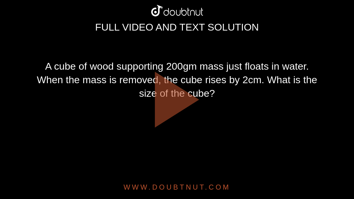 A cube of wood supporting 200gm mass just floats in water. When the mass is removed, the cube rises by 2cm. What is the size of the cube?
