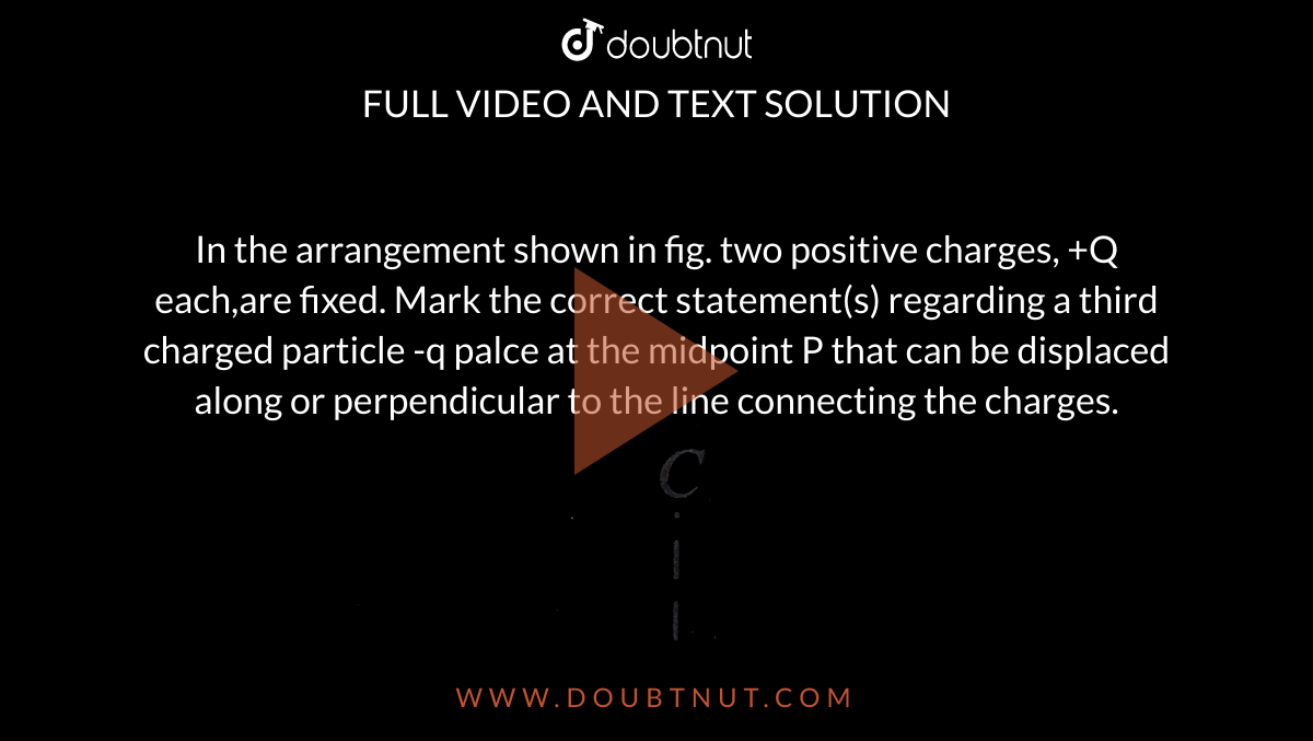 In the arrangement shown in fig. two positive charges, +Q each,are fixed. Mark the correct statement(s) regarding a third charged particle -q palce at the midpoint P that can be displaced along or perpendicular to the line connecting the charges. <br>  <img src="https://d10lpgp6xz60nq.cloudfront.net/physics_images/BMS_V03_C01_E01_140_Q01.png" width="80%">