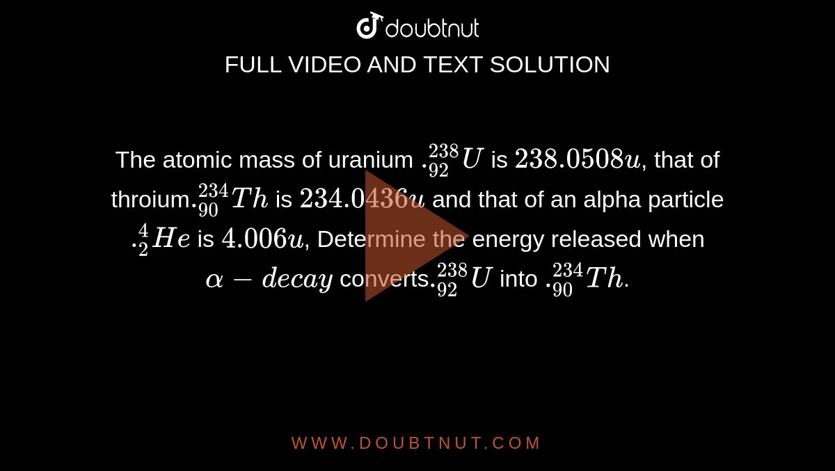The atomic mass of uranium `._(92)^(238)U` is `238.0508 u`, that of throium` ._(90)^(234)Th` is `234.0436 u` and that of an alpha particle `._2^4He` is `4.006 u`, Determine the energy released when `alpha-decay` converts`._(92)^(238)U` into `._(90)^(234)Th`.