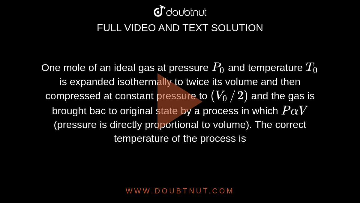 One mole of an ideal gas at pressure `P_(0)` and temperature `T_(0)` is expanded isothermally to twice its volume and then compressed at constant pressure to `(V_(0) // 2)` and the gas is brought bac to original state by a process in which `P alpha V` (pressure is directly proportional to volume). The correct temperature of the process is