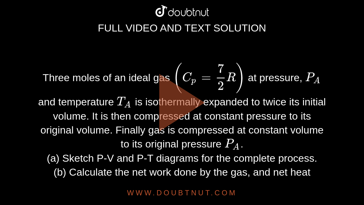 Three moles of an ideal gas `(C_p=7/2R)` at pressure, `P_A` and temperature `T_A` is isothermally expanded to twice its initial volume. It is then compressed at constant pressure to its original volume. Finally gas is compressed at constant volume to its original pressure `P_A`. <br> (a) Sketch P-V and P-T diagrams for the complete process. <br> (b) Calculate the net work done by the gas, and net heat supplied to the gas during the complete process.