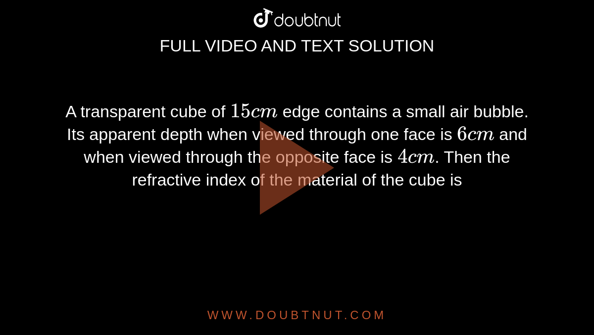 A transparent cube of `15 cm` edge contains a small air bubble. Its apparent depth when viewed through one face is `6 cm` and when viewed through the opposite face is `4 cm`. Then the refractive index of the material of the cube is 