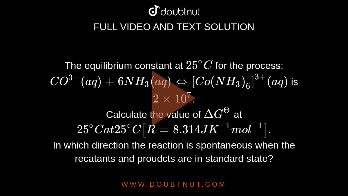 The equilibrium constant at `25^(@)C` for the process: <br> `CO^(3+) (aq) +6NH_(3)(aq) hArr[Co(NH_(3))_(6)]^(3+)(aq)` is `2 xx 10^(7)`. <br> Calculate the value of `DeltaG^(Theta)` at `25^(@)C at 25^(@)C[R = 8.314 J K^(-1)mol^(-1)]`. <br> In which direction the reaction is spontaneous when the recatants and proudcts are in standard state? 