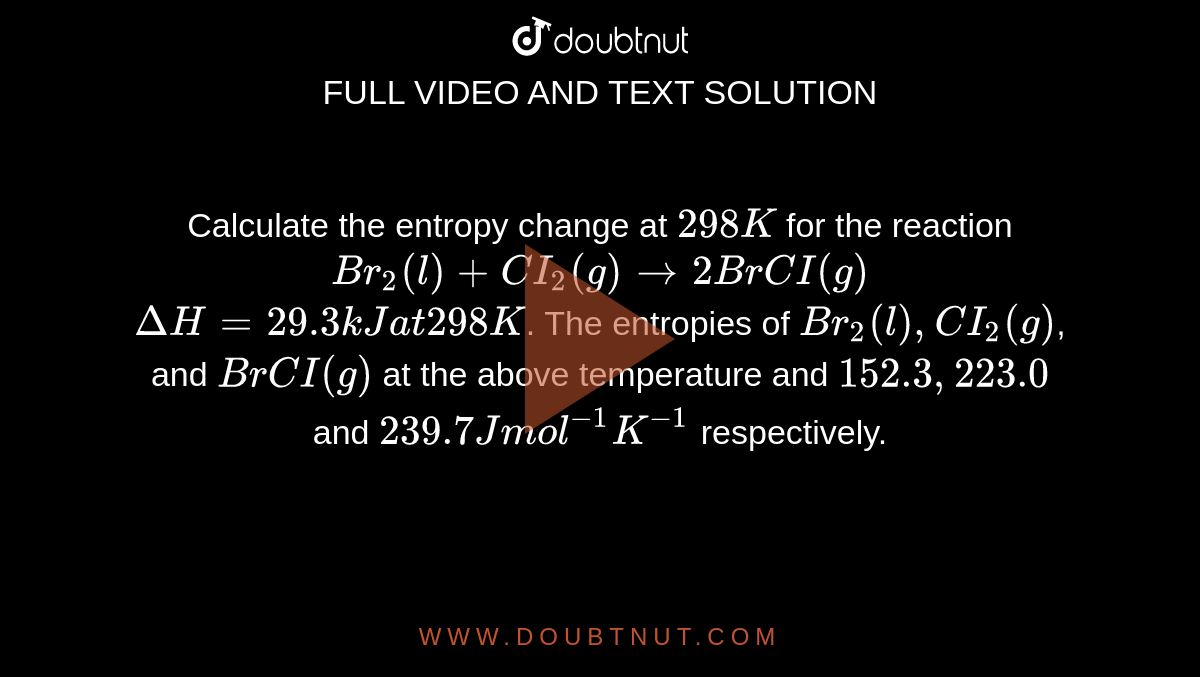 Calculate the entropy change at `298K` for the reaction <br> `Br_(2)(l) +CI_(2)(g) rarr 2BrCI(g)` <br> `DeltaH = 29.3 kJ at 298K`. The entropies of `Br_(2)(l), CI_(2)(g)`, and `BrCI(g)` at the above temperature and `152.3, 223.0` and `239.7 J mol^(-1)K^(-1)` respectively.