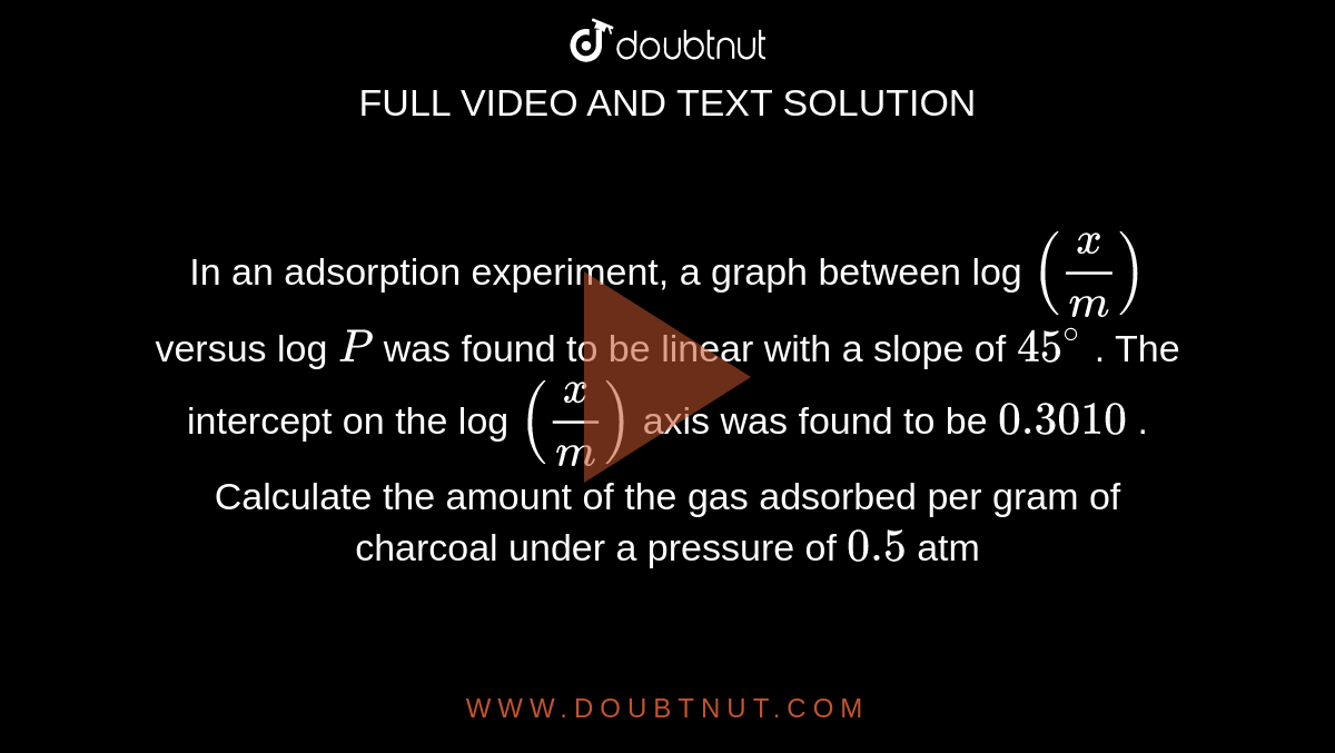 In an adsorption experiment, a graph between log `(x/m)` versus log `P` was found to be  linear with a slope of `45^(@)` . The intercept on the log `(x/m)` axis was found to be `0.3010` . Calculate the amount of the gas adsorbed per gram of charcoal  under a pressure of `0.5` atm` . 