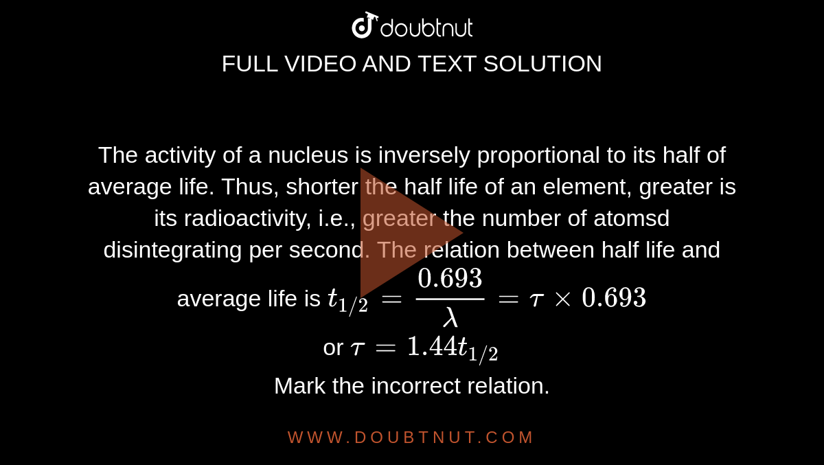 The activity of a nucleus is inversely proportional to its half of average life. Thus, shorter the half life of an element, greater is its radioactivity, i.e., greater the number of atomsd disintegrating per second. The relation between half life and average life is `t_(1//2) = (0.693)/(lambda) = tau xx 0.693` <br> or `tau = 1.44 t_(1//2)` <br> Mark the incorrect relation.