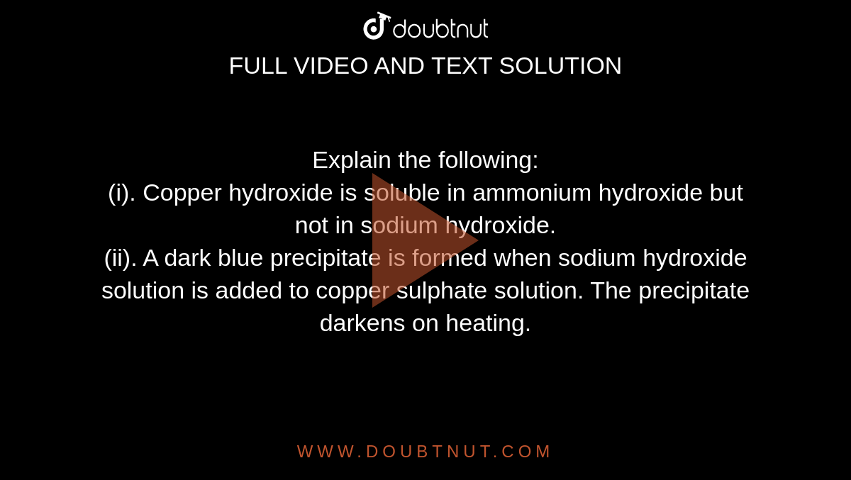 Explain the following: <br> (i). Copper hydroxide is soluble in ammonium hydroxide but not in sodium hydroxide. <br> (ii). A dark blue precipitate is formed when sodium hydroxide solution is added to copper sulphate solution. The precipitate darkens on heating.