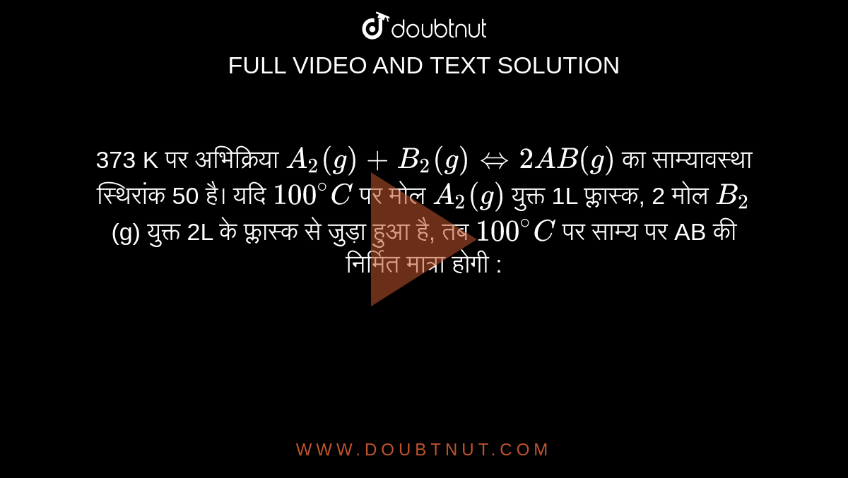 373 K पर अभिक्रिया `A_2 (g) + B_2 (g) hArr 2AB (g)`  का साम्यावस्था स्थिरांक 50 है। यदि `100^@C`  पर मोल `A_2 (g)`  युक्त 1L फ्लास्क, 2 मोल `B_2`  (g) युक्त 2L के फ्लास्क से जुड़ा हुआ है, तब `100^@C`  पर साम्य पर AB की निर्मित मात्रा होगी : 