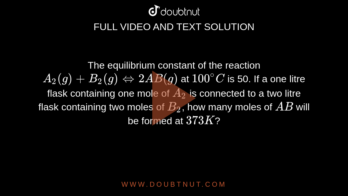 The equilibrium constant of the reaction `A_(2)(g)+B_(2)(g)hArr2AB(g)` at `100^(@)C` is 50. If a one litre flask containing one mole of `A_(2)` is connected to a two litre flask containing two moles of `B_(2)`, how many moles of `AB` will be formed at `373 K`?