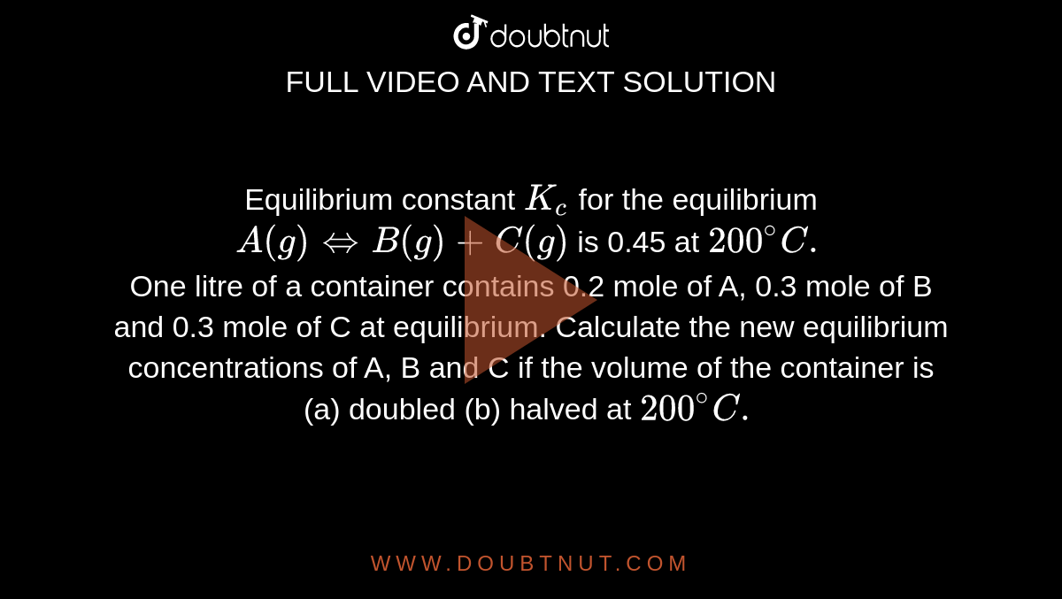 Equilibrium constant `K_c` for the equilibrium `A(g) Leftrightarrow B (g) +C(g)` is 0.45 at `200^@C.` <br> One litre of a container contains 0.2 mole of A, 0.3 mole of B and 0.3 mole of C at equilibrium. Calculate the new equilibrium concentrations of A, B and C if the volume of the container is (a) doubled (b) halved at `200^@C.`  