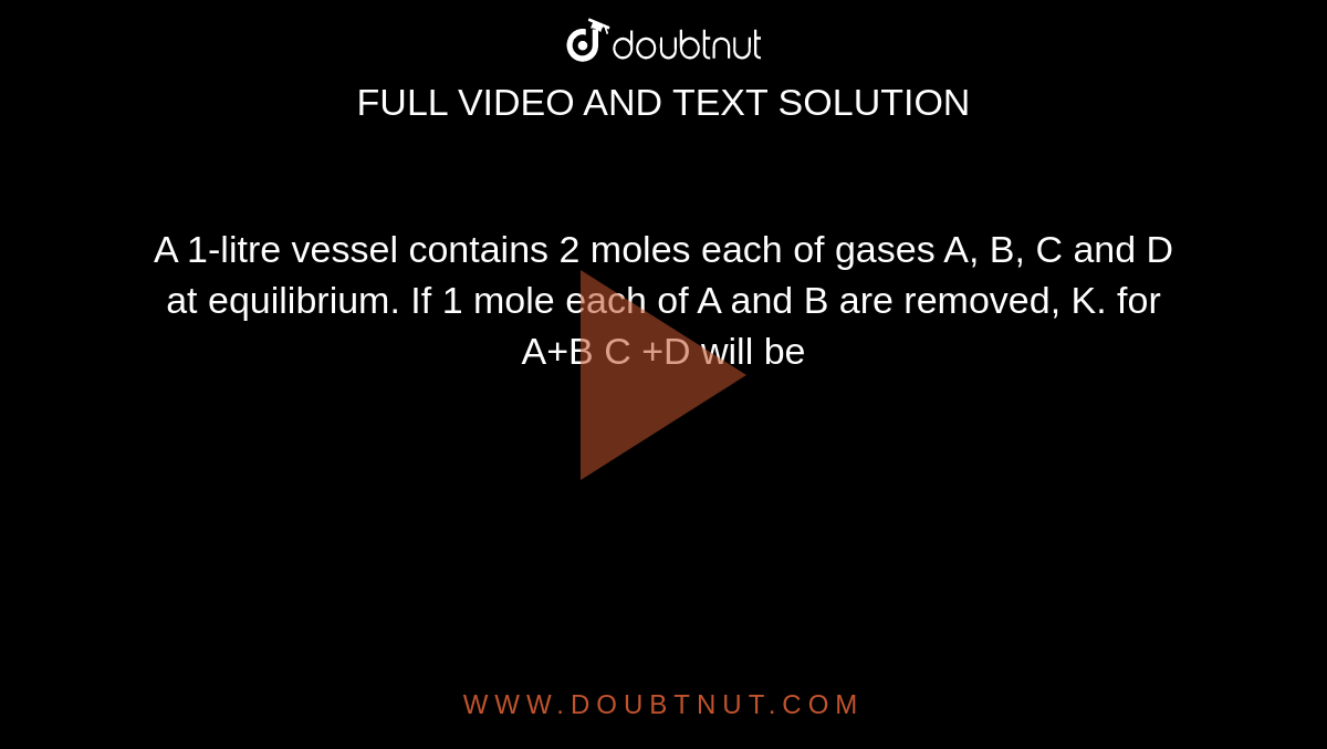 A 1-litre vessel contains 2 moles each of gases A, B, C and D at equilibrium. If 1 mole each of A and B are removed, K. for A+B C +D will be