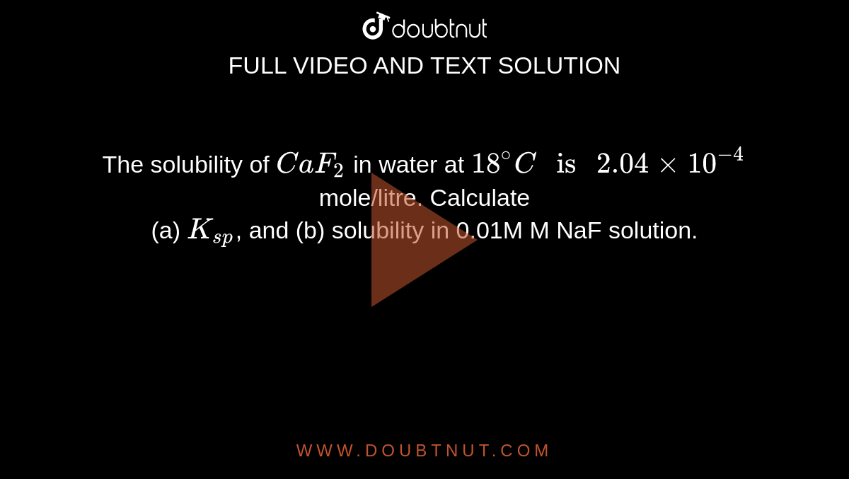 The solubility of `CaF_2` in water at `18^@C" is "2.04 xx 10^(-4)` mole/litre. Calculate <br> (a) `K_(sp)`, and (b) solubility in 0.01M M NaF solution.