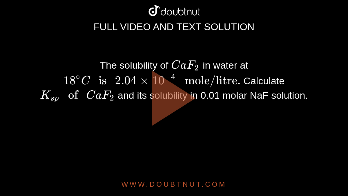 The solubility of `CaF_2` in water at `18^@C" is "2.04 xx 10^(-4)" mole/litre."` Calculate `K_(sp)" of "CaF_2` and its solubility in 0.01 molar NaF solution.