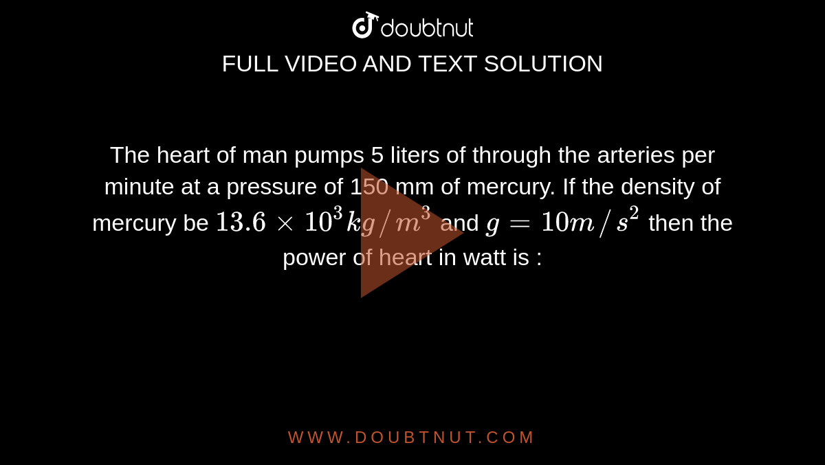 The heart of man pumps 5 liters of through the arteries per minute at a pressure of 150 mm of mercury. If the density of mercury be `13.6xx10^3kg//m^3` and `g=10m//s^2` then the power of heart in watt is :