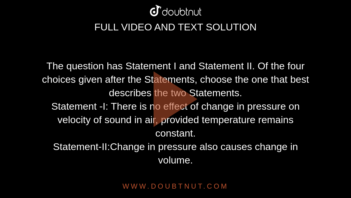 The question has Statement I and Statement II. Of the four choices given after the Statements, choose the one that best describes the two Statements.<br>Statement -I: There is no effect of change in pressure on velocity of sound in air, provided temperature remains constant. <br> Statement-II:Change in pressure also causes change in volume.