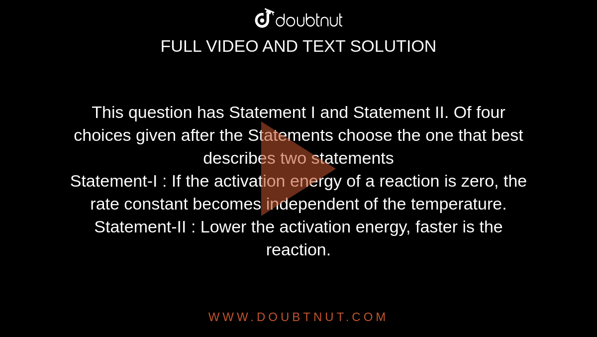 This question has Statement I and Statement II. Of four choices given after the Statements choose the one that best describes two statements<br>Statement-I : If the activation energy of a reaction is zero, the rate constant becomes independent of the temperature.<br> Statement-II : Lower the activation energy, faster is the reaction.