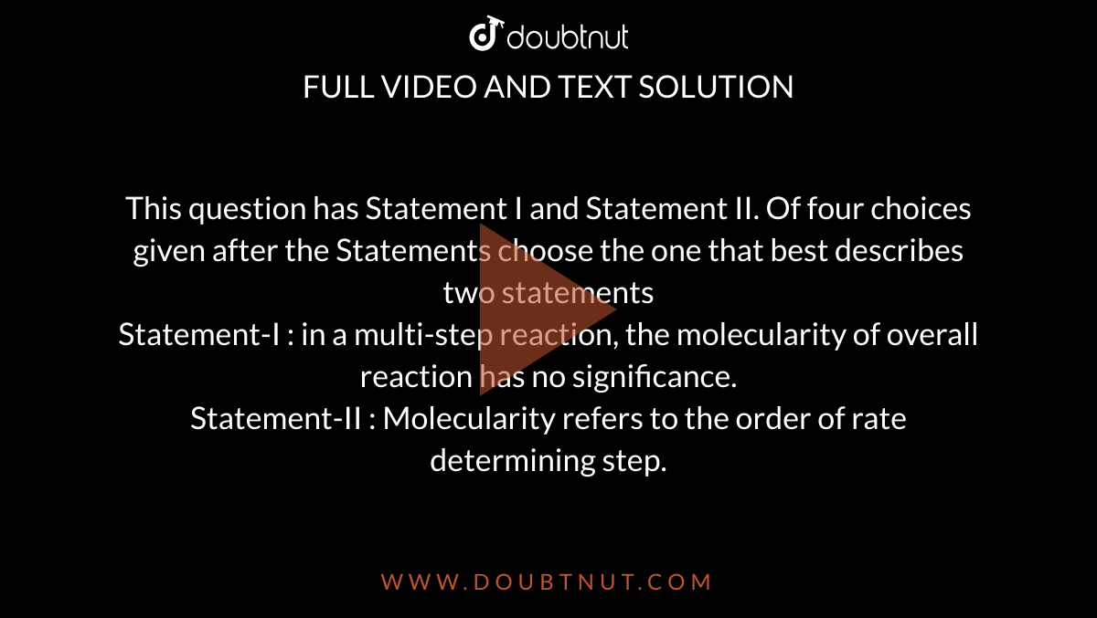 This question has Statement I and Statement II. Of four choices given after the Statements choose the one that best describes two statements<br>Statement-I : in a multi-step reaction, the molecularity of overall reaction has no significance.<br>Statement-II : Molecularity refers to the order of rate determining step.