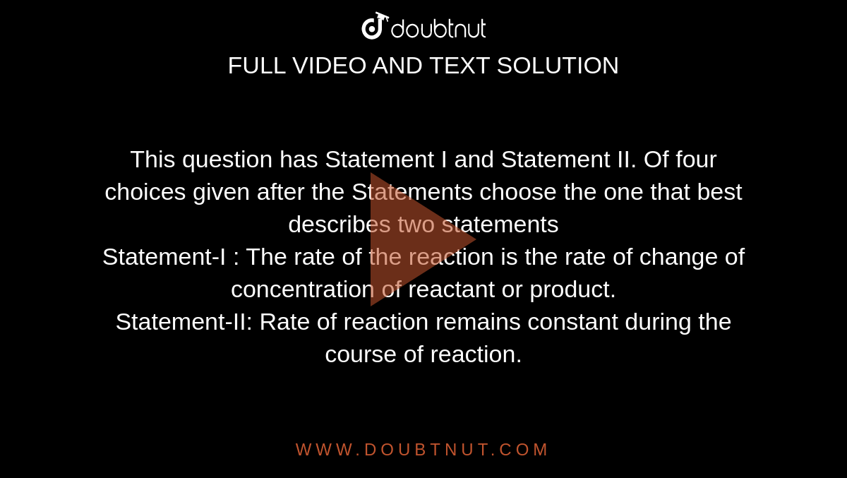 This question has Statement I and Statement II. Of four choices given after the Statements choose the one that best describes two statements<br> Statement-I : The rate of the reaction is the rate of change of concentration of reactant or product.<br> Statement-II: Rate of reaction remains constant during the course of reaction.