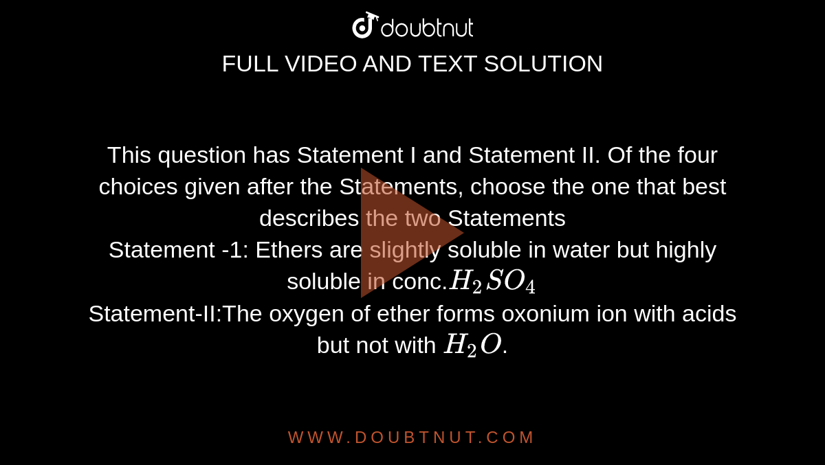 This question has Statement I and Statement II. Of the four choices given after the Statements, choose the one that best describes the two Statements <br> Statement -1: Ethers are slightly soluble in water but highly soluble in conc.`H_2SO_4`<br> Statement-II:The oxygen of ether forms oxonium ion with acids but not with `H_2O`.