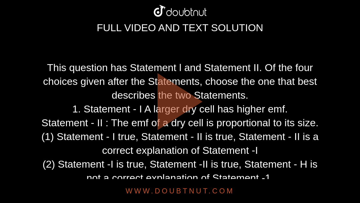 This question has Statement l and Statement II. Of the four choices given after the Statements, choose the one that best describes the two Statements. <br> 1. Statement - I A larger dry cell has higher emf. <br> Statement - II : The emf of a dry cell is proportional to its size. <br> (1) Statement - I true, Statement - II is true, Statement - II is a correct explanation of Statement -I <br> (2) Statement -I is true, Statement -II is true, Statement - H is not a correct explanation of Statement -1. <br> (3) Statement -1 is true, Statement - II is false.<br>  (4) Statement -1 is false, Statement - II true. (5) Statement - I is false, Statement - II false. 
