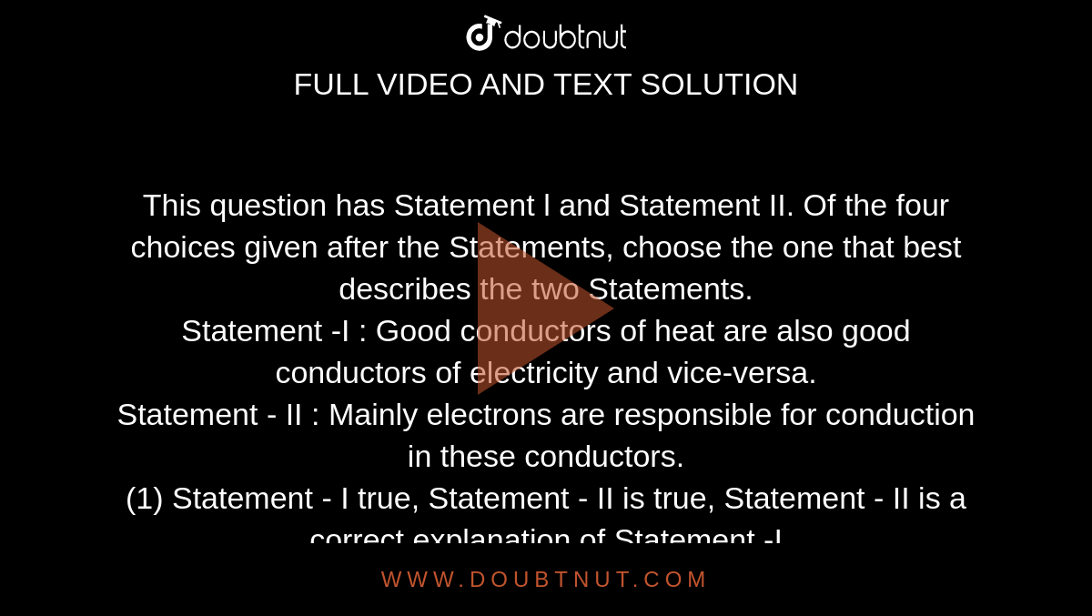 This question has Statement l and Statement II. Of the four choices given after the Statements, choose the one that best describes the two Statements. <br>  Statement -I : Good conductors of heat are also good conductors of electricity and vice-versa. <br> Statement - II : Mainly electrons are responsible for conduction in these conductors. <br> (1) Statement - I true, Statement - II is true, Statement - II is a correct explanation of Statement -I <br> (2) Statement -I is true, Statement -II is true, Statement - H is not a correct explanation of Statement -1. <br> (3) Statement -1 is true, Statement - II is false. <br> (4) Statement -1 is false, Statement - II true. (5) Statement - I is false, Statement - II false. 
