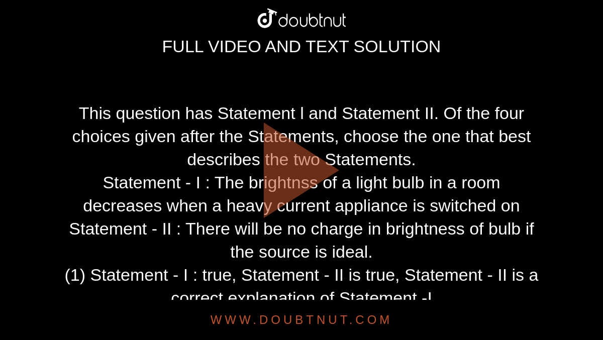 This question has Statement l and Statement II. Of the four choices given after the Statements, choose the one that best describes the two Statements. <br> Statement - I : The brightnss of a light bulb in a room decreases when a heavy current appliance is switched on <br> Statement - II : There will be no charge in brightness of bulb if the source is ideal. <br> (1) Statement - I : true, Statement - II is true, Statement - II is a correct explanation of Statement -I <br> (2) Statement -I is true, Statement -II is true, Statement - H is not a correct explanation of Statement -1. <br> (3) Statement - I : is true, Statement - II is false. <br> (4) Statement - I : is false, Statement - II true. (5) Statement - I is false, Statement - II false. 


