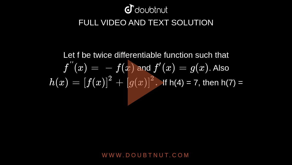 Let f be twice differentiable function such that `f^('')(x) = -f(x)` and `f^(')(x) = g(x)`. Also `h(x) = [f(x)]^(2) + [g(x)]^(2).` If h(4) = 7, then h(7) =