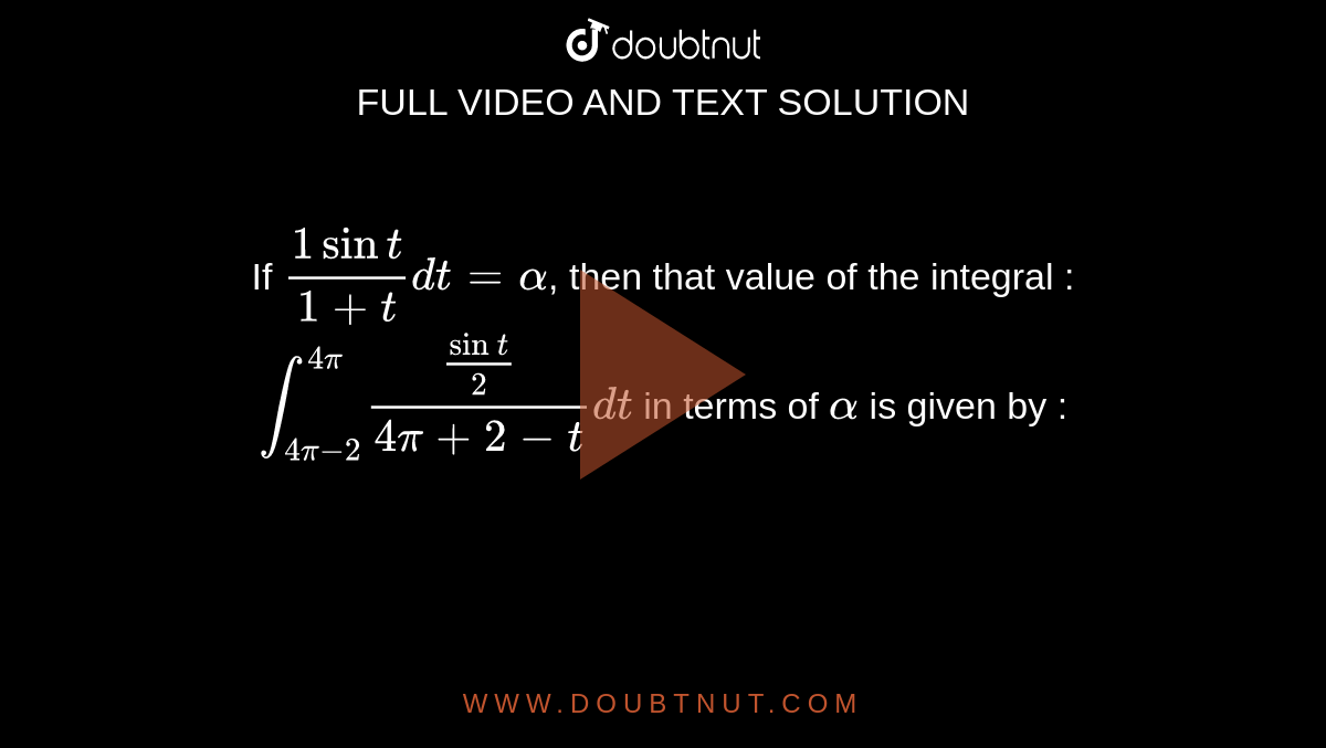 If `(1 sin t)/(1 + t) dt = alpha`, then that value of the integral : <br> `int_(4pi - 2)^(4pi) (sin t/2)/(4pi + 2 - t) dt` in terms of `alpha` is given by : 