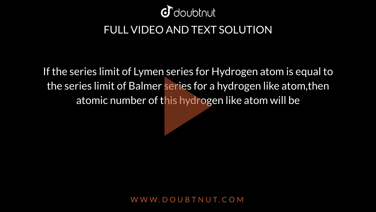 If the series limit of Lymen series  for Hydrogen atom is equal to the  series limit of Balmer series for a  hydrogen like atom,then atomic  number of this hydrogen like atom  will be  
