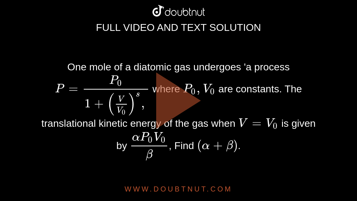  One mole of a diatomic gas undergoes 'a process `P=(P_(0))/(1+((V)/(V_(0)))^(s),)` where `P_(0), V_(0)` are constants. The translational kinetic energy of the gas when `V=V_(0)` is given by `(alpha P_(0) V_(0))/(beta)`, Find `(alpha+beta)`.