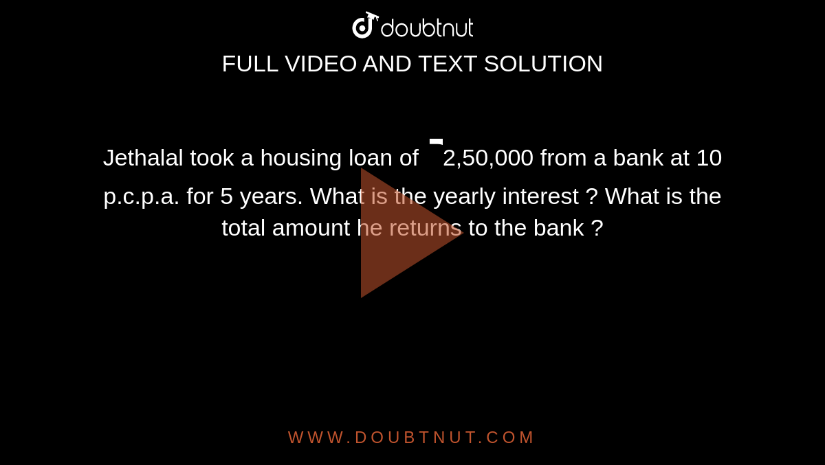 Jethalal took a housing loan of `₹`2,50,000 from a bank at 10 p.c.p.a. for 5 years. What is the yearly interest ? What is the total amount he returns to the bank ?