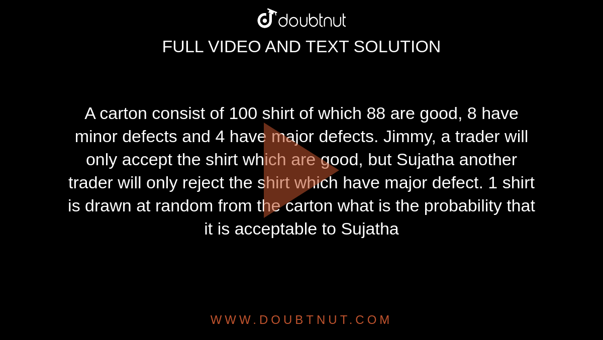 A carton consist of 100 shirt of which 88 are good, 8 have minor defects and 4 have major defects. Jimmy, a trader will only accept the shirt which are good, but Sujatha another trader will only reject the shirt which have major defect. 1 shirt  is drawn at random from the carton what is the probability that it is acceptable to Sujatha